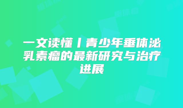 一文读懂丨青少年垂体泌乳素瘤的最新研究与治疗进展