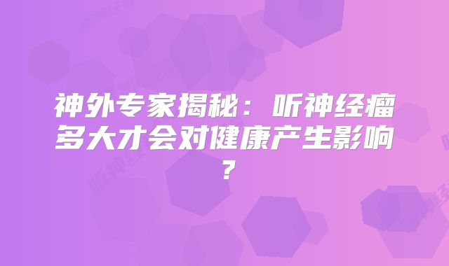 神外专家揭秘：听神经瘤多大才会对健康产生影响？