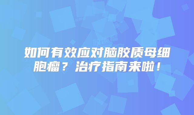 如何有效应对脑胶质母细胞瘤？治疗指南来啦！