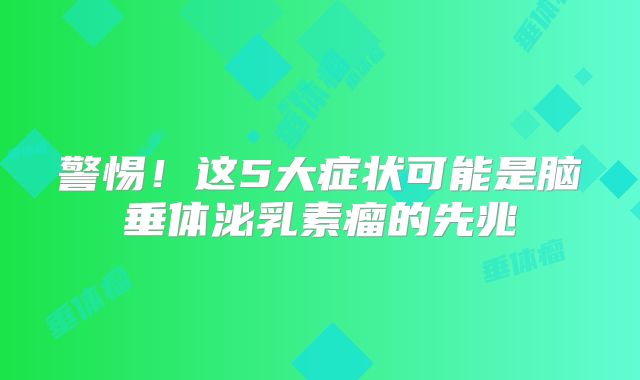 警惕！这5大症状可能是脑垂体泌乳素瘤的先兆