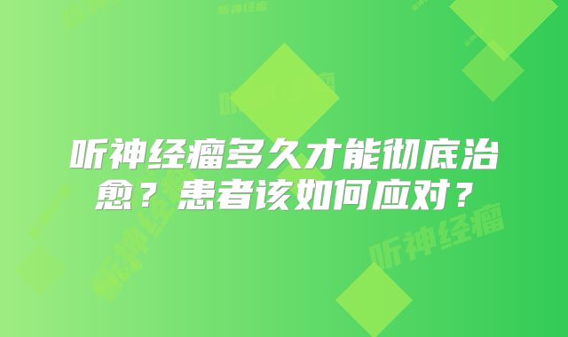 听神经瘤多久才能彻底治愈？患者该如何应对？