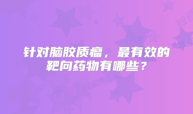针对脑胶质瘤，最有效的靶向药物有哪些？
