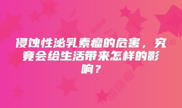 侵蚀性泌乳素瘤的危害，究竟会给生活带来怎样的影响？
