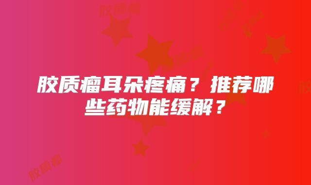 胶质瘤耳朵疼痛？推荐哪些药物能缓解？