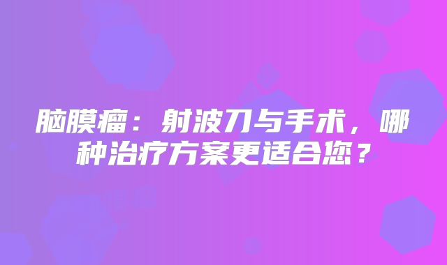 脑膜瘤：射波刀与手术，哪种治疗方案更适合您？