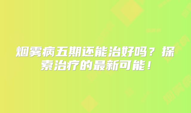 烟雾病五期还能治好吗？探索治疗的最新可能！