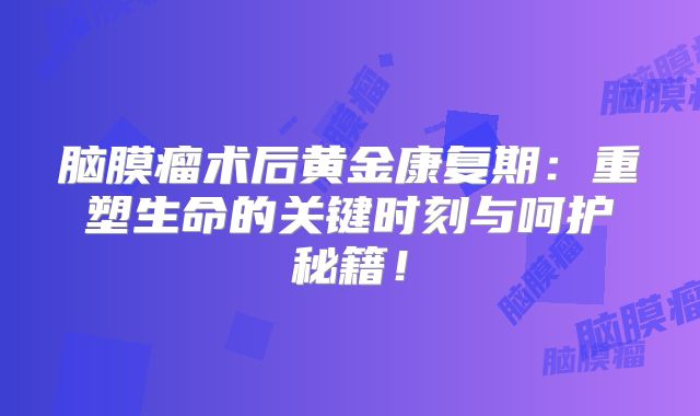 脑膜瘤术后黄金康复期：重塑生命的关键时刻与呵护秘籍！