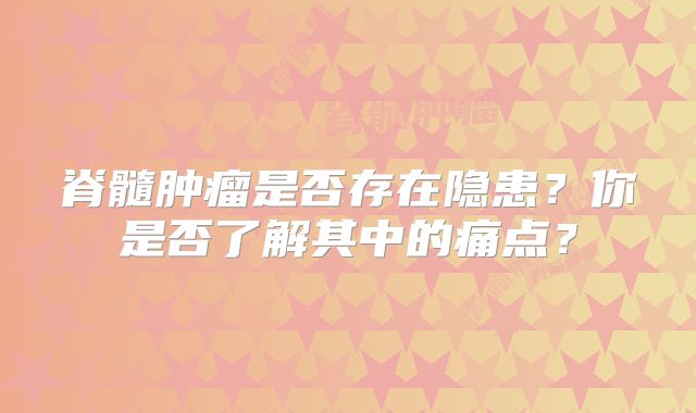 脊髓肿瘤是否存在隐患？你是否了解其中的痛点？