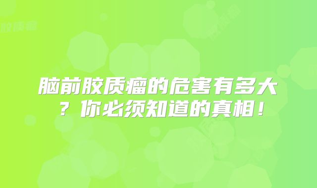 脑前胶质瘤的危害有多大？你必须知道的真相！