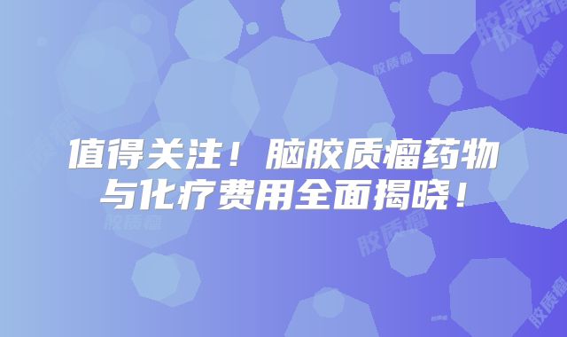值得关注！脑胶质瘤药物与化疗费用全面揭晓！