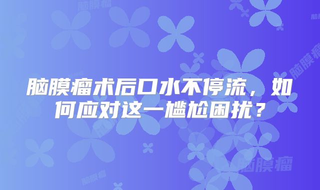 脑膜瘤术后口水不停流，如何应对这一尴尬困扰？