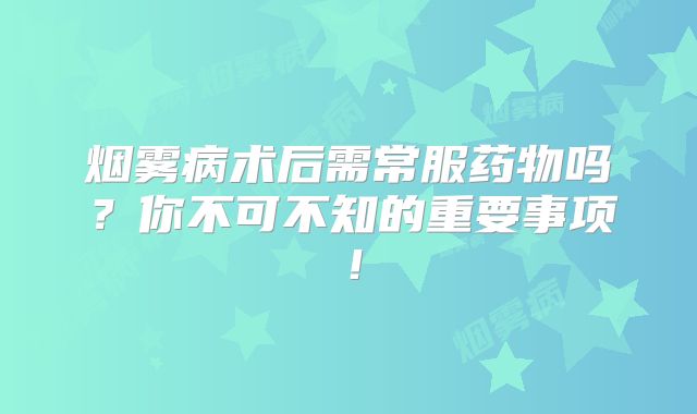 烟雾病术后需常服药物吗？你不可不知的重要事项！