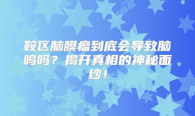 鞍区脑膜瘤到底会导致脑鸣吗？揭开真相的神秘面纱！