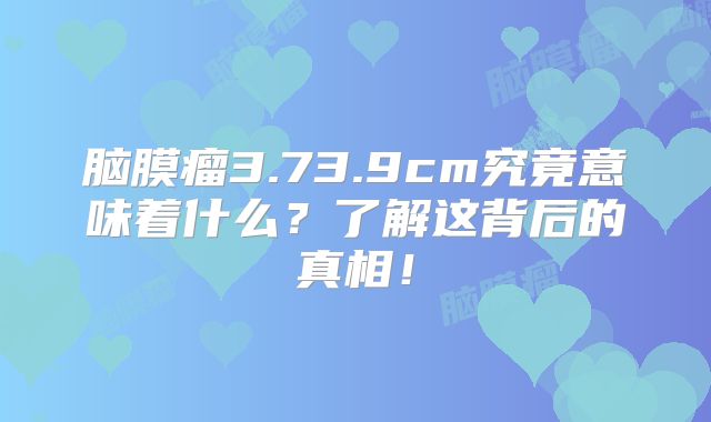 脑膜瘤3.73.9cm究竟意味着什么？了解这背后的真相！