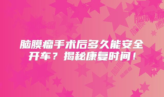 脑膜瘤手术后多久能安全开车？揭秘康复时间！