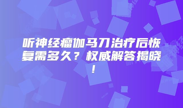 听神经瘤伽马刀治疗后恢复需多久？权威解答揭晓！