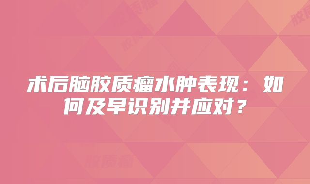 术后脑胶质瘤水肿表现：如何及早识别并应对？