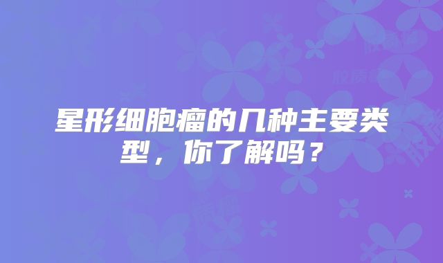 星形细胞瘤的几种主要类型，你了解吗？