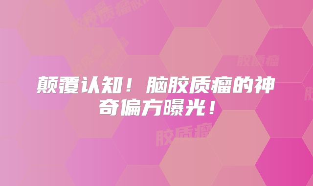 颠覆认知！脑胶质瘤的神奇偏方曝光！