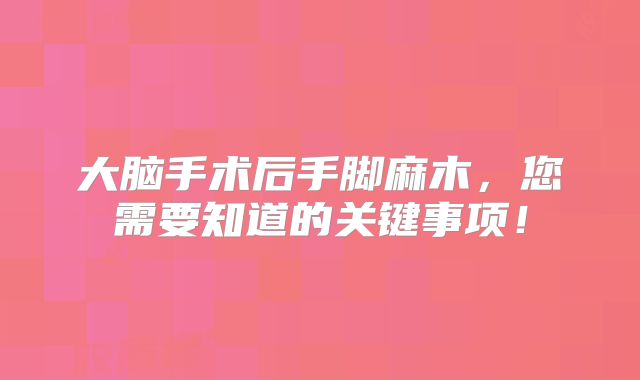 大脑手术后手脚麻木，您需要知道的关键事项！