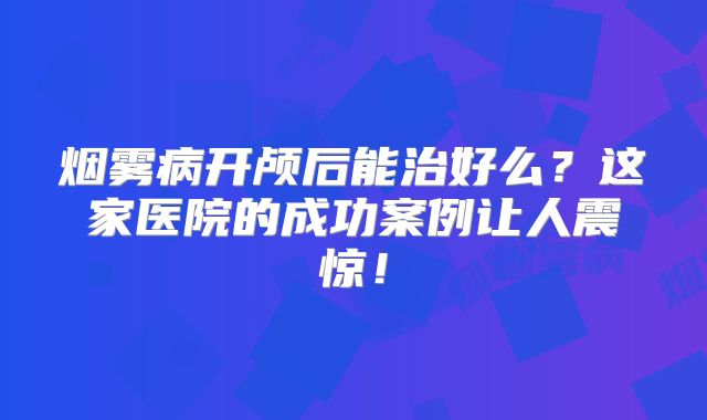 烟雾病开颅后能治好么？这家医院的成功案例让人震惊！