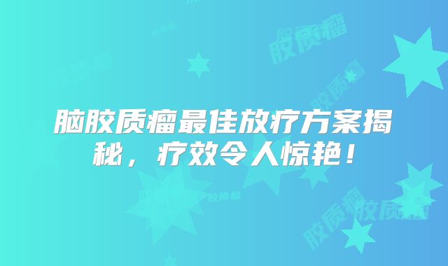 脑胶质瘤最佳放疗方案揭秘，疗效令人惊艳！