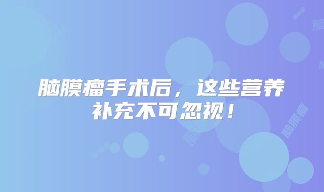 脑膜瘤手术后，这些营养补充不可忽视！