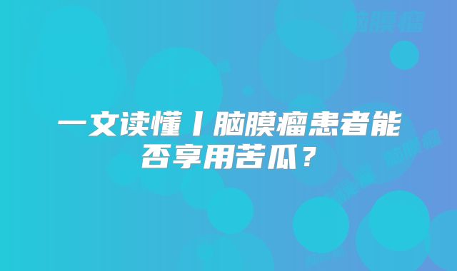 一文读懂丨脑膜瘤患者能否享用苦瓜？