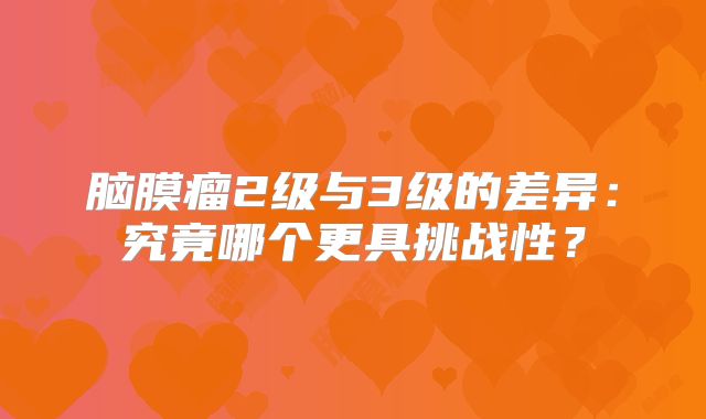 脑膜瘤2级与3级的差异：究竟哪个更具挑战性？