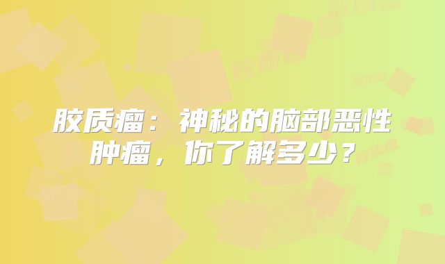 胶质瘤：神秘的脑部恶性肿瘤，你了解多少？