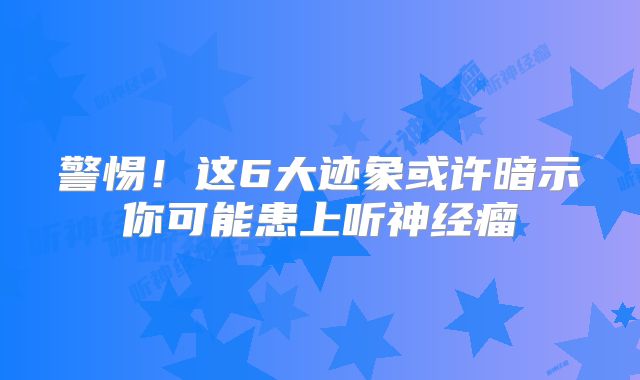 警惕！这6大迹象或许暗示你可能患上听神经瘤