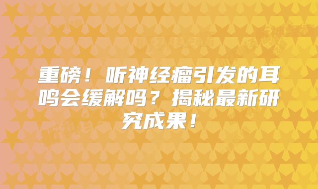 重磅！听神经瘤引发的耳鸣会缓解吗？揭秘最新研究成果！