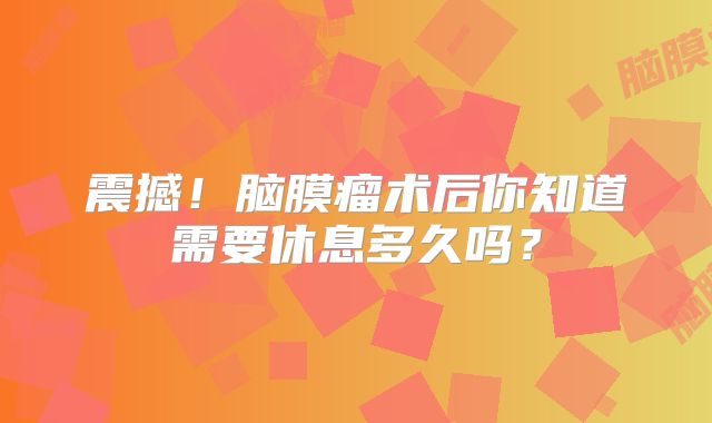 震撼！脑膜瘤术后你知道需要休息多久吗？