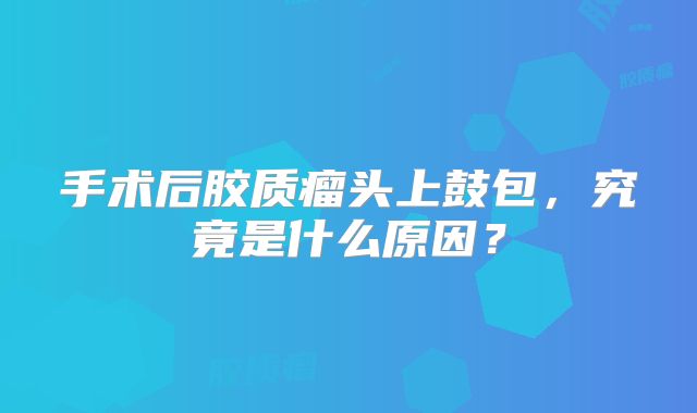 手术后胶质瘤头上鼓包，究竟是什么原因？