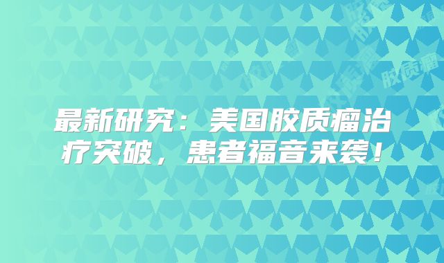 最新研究：美国胶质瘤治疗突破，患者福音来袭！