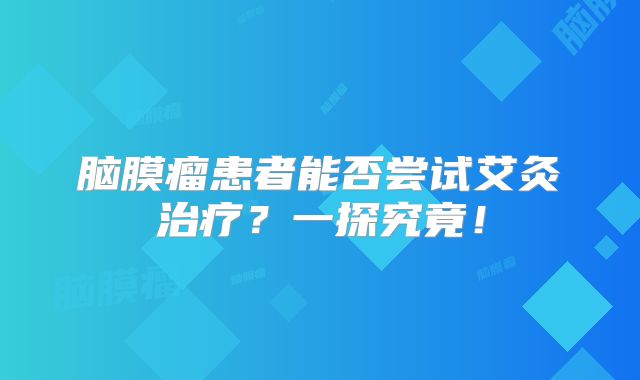 脑膜瘤患者能否尝试艾灸治疗？一探究竟！