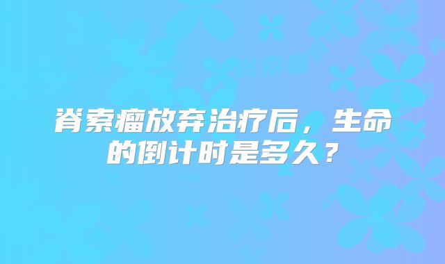 脊索瘤放弃治疗后，生命的倒计时是多久？