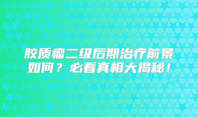 胶质瘤二级后期治疗前景如何？必看真相大揭秘！