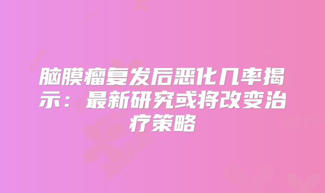 脑膜瘤复发后恶化几率揭示：最新研究或将改变治疗策略