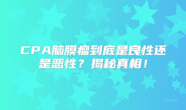 CPA脑膜瘤到底是良性还是恶性？揭秘真相！