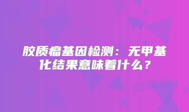 胶质瘤基因检测：无甲基化结果意味着什么？