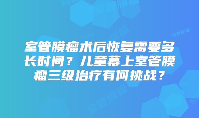 室管膜瘤术后恢复需要多长时间？儿童幕上室管膜瘤三级治疗有何挑战？