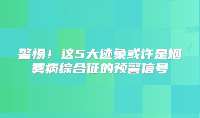 警惕！这5大迹象或许是烟雾病综合征的预警信号