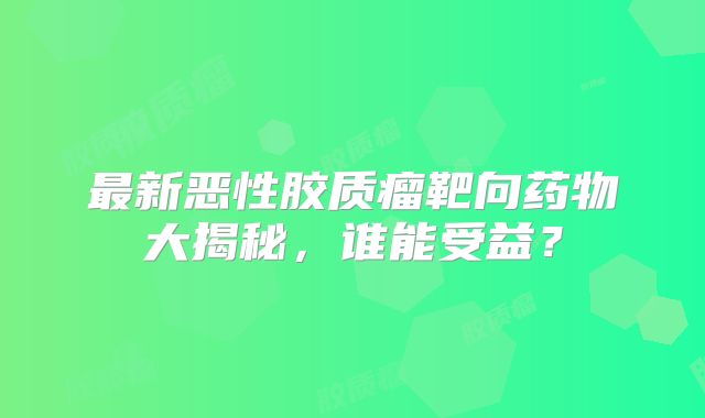 最新恶性胶质瘤靶向药物大揭秘，谁能受益？