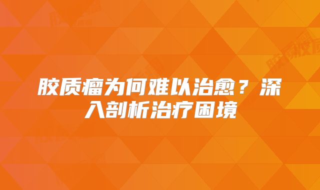 胶质瘤为何难以治愈？深入剖析治疗困境