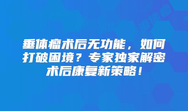 垂体瘤术后无功能，如何打破困境？专家独家解密术后康复新策略！