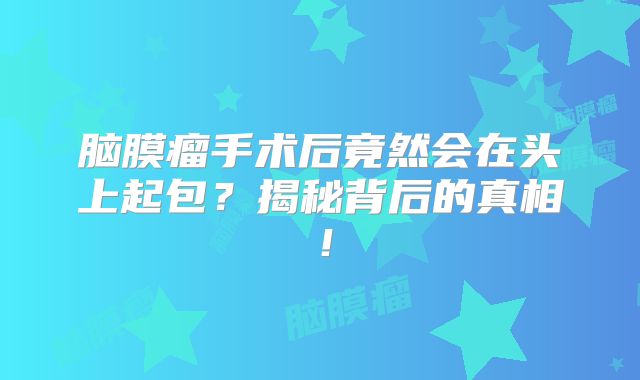脑膜瘤手术后竟然会在头上起包？揭秘背后的真相！