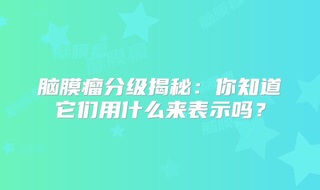 脑膜瘤分级揭秘：你知道它们用什么来表示吗？