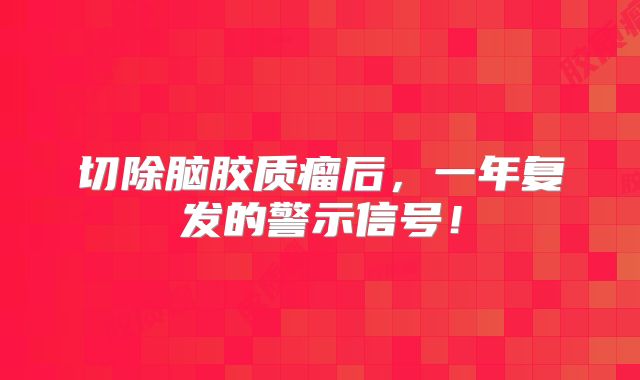 切除脑胶质瘤后，一年复发的警示信号！