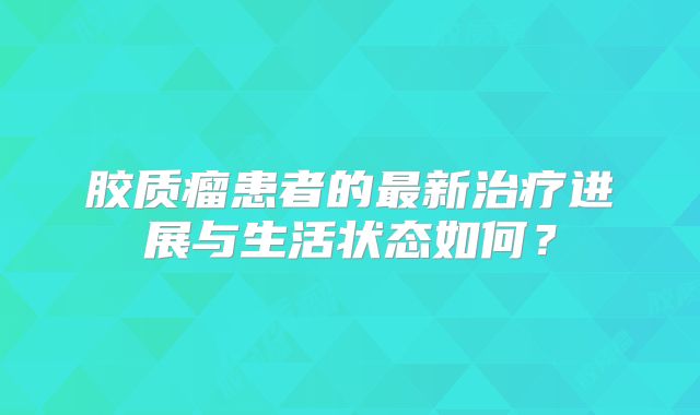 胶质瘤患者的最新治疗进展与生活状态如何？